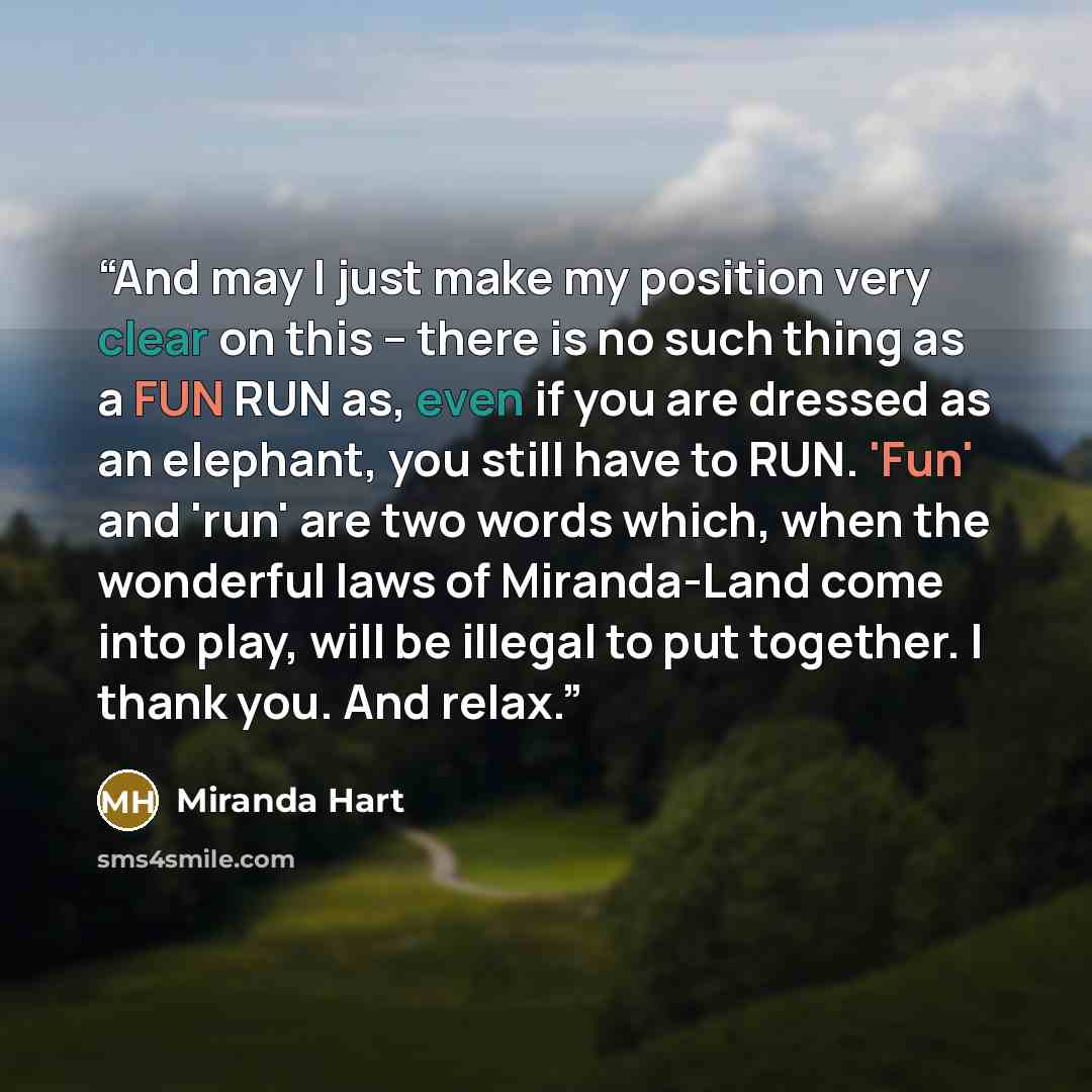 “And may I just make my position very clear on this – there is no such thing as a FUN RUN as, even if you are dressed as an elephant, you still have to RUN. 'Fun' and 'run' are two words which, when the wonderful laws of Miranda-Land come into play, will be illegal to put together. I thank you. And…” quote by Miranda Hart