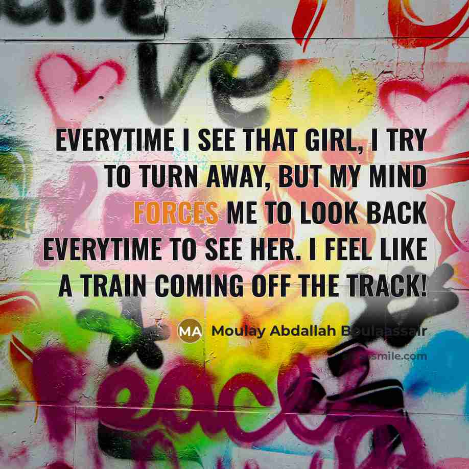 “Everytime I see that girl, I try to turn away, but my mind forces me to look back everytime to see her. I feel like a train coming off the track!” quote by Moulay Abdallah Boulaassair