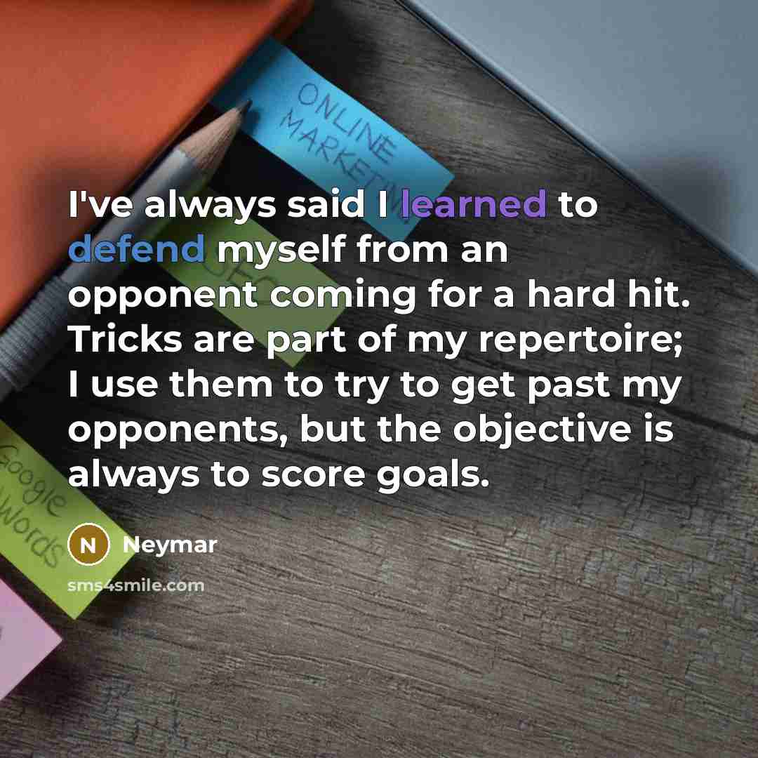 “I've always said I learned to defend myself from an opponent coming for a hard hit. Tricks are part of my repertoire; I use them to try to get past my opponents, but the objective is always to score goals.” quote by Neymar