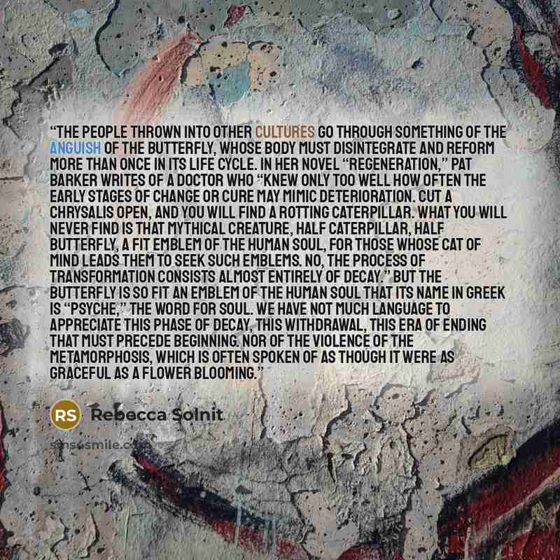 “The people thrown into other cultures go through something of the anguish of the butterfly, whose body must disintegrate and reform more than once in its life cycle. In her novel “Regeneration,” Pat Barker writes of a doctor who “knew only too well how often the early stages of change or cure may…” quote by Rebecca Solnit