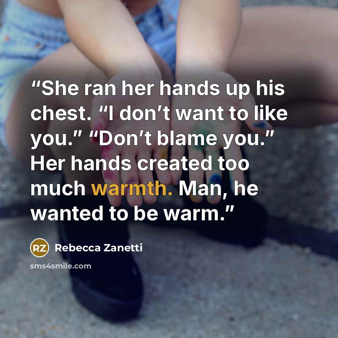 “She ran her hands up his chest. “I don’t want to like you.” “Don’t blame you.” Her hands created too much warmth. Man, he wanted to be warm.” quote by Rebecca Zanetti