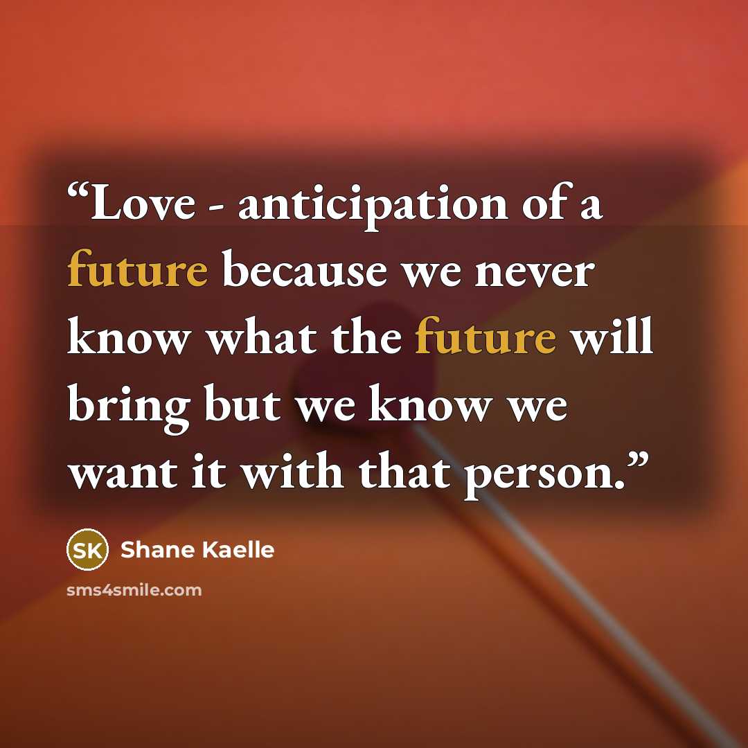 “Love - anticipation of a future because we never know what the future will bring but we know we want it with that person.” quote by Shane Kaelle