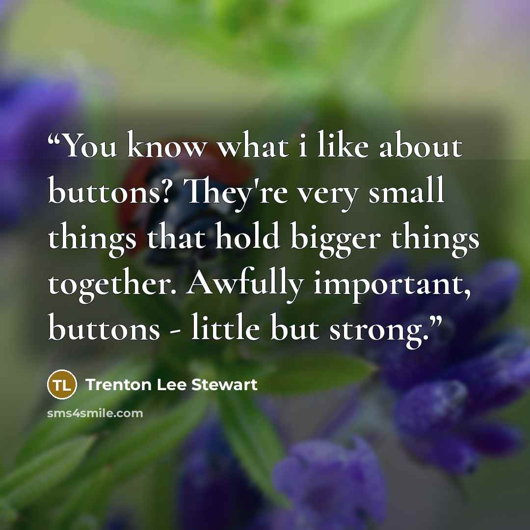 “You know what i like about buttons? They're very small things that hold bigger things together. Awfully important, buttons - little but strong.” quote by Trenton Lee Stewart
