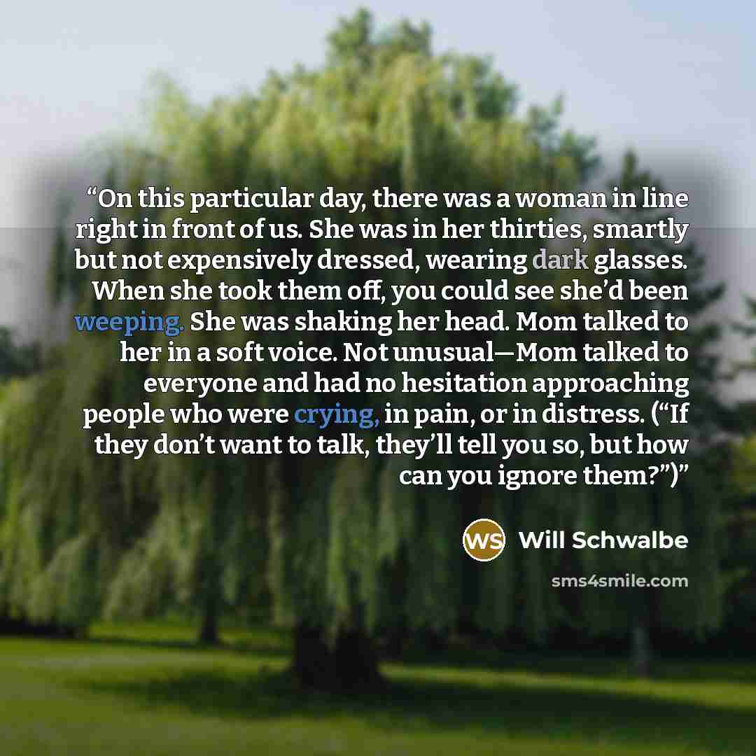 “On this particular day, there was a woman in line right in front of us. She was in her thirties, smartly but not expensively dressed, wearing dark glasses. When she took them off, you could see she’d been weeping. She was shaking her head. Mom talked to her in a soft voice. Not unusual—Mom talked…” quote by Will Schwalbe