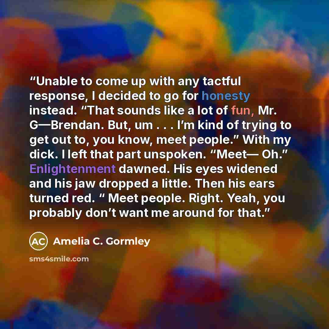 “Unable to come up with any tactful response, I decided to go for honesty instead. “That sounds like a lot of fun, Mr. G—Brendan. But, um . . . I’m kind of trying to get out to, you know, meet people.” With my dick. I left that part unspoken. “Meet— Oh.” Enlightenment dawned. His eyes widened and…” quote by Amelia C. Gormley