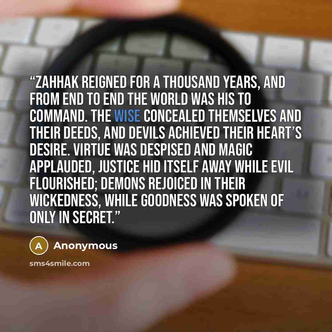 “Zahhak reigned for a thousand years, and from end to end the world was his to command. The wise concealed themselves and their deeds, and devils achieved their heart’s desire. Virtue was despised and magic applauded, justice hid itself away while evil flourished; demons rejoiced in their…” quote by Anonymous
