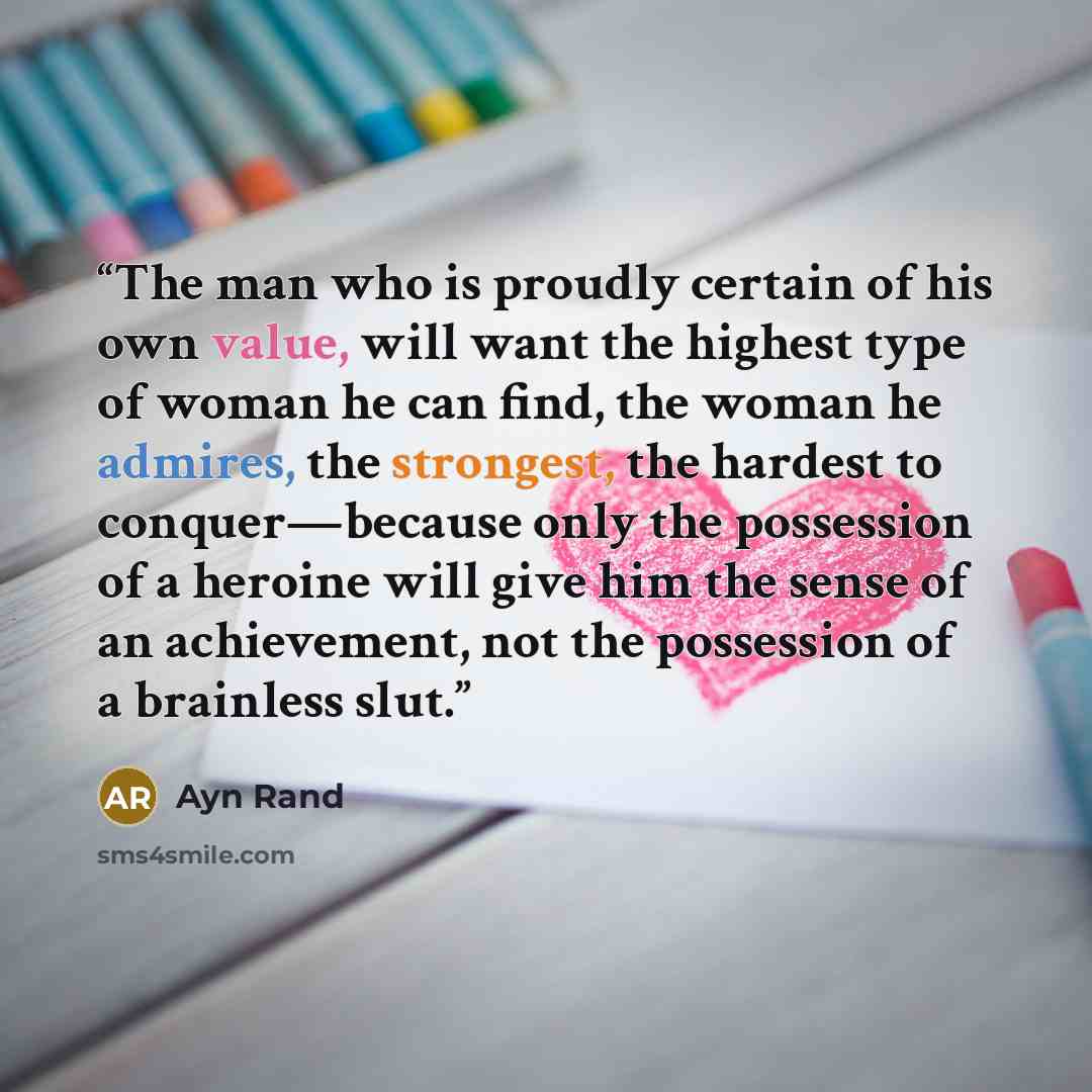 “The man who is proudly certain of his own value, will want the highest type of woman he can find, the woman he admires, the strongest, the hardest to conquer—because only the possession of a heroine will give him the sense of an achievement, not the possession of a brainless slut.” quote by Ayn Rand