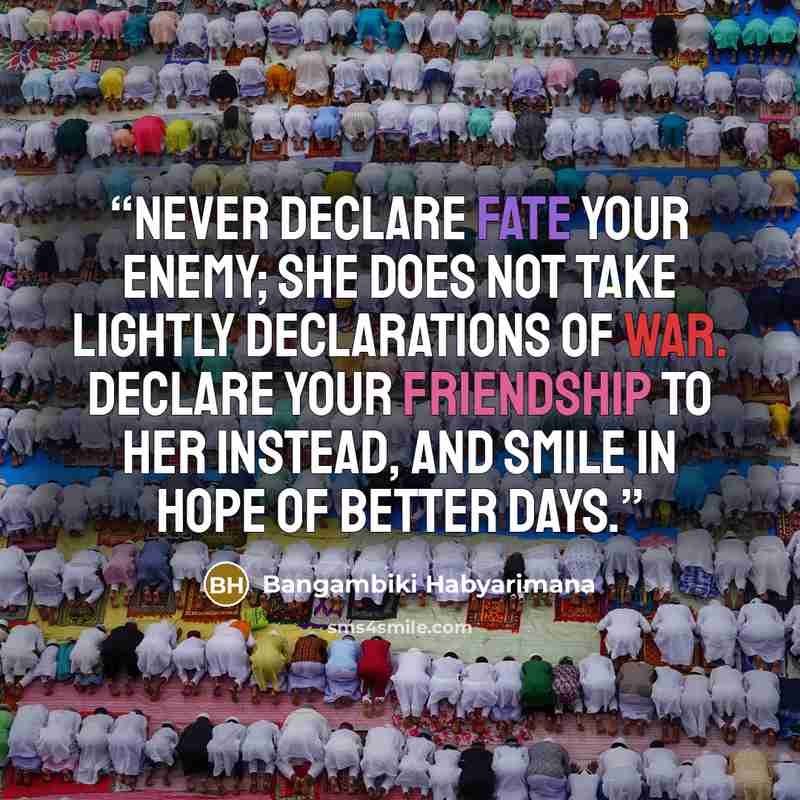 “Never declare Fate your enemy; she does not take lightly declarations of war. Declare your friendship to her instead, and smile in hope of better days.” quote by Bangambiki Habyarimana