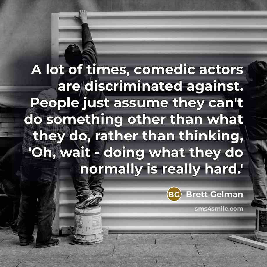 “A lot of times, comedic actors are discriminated against. People just assume they can't do something other than what they do, rather than thinking, 'Oh, wait - doing what they do normally is really hard.'” quote by Brett Gelman