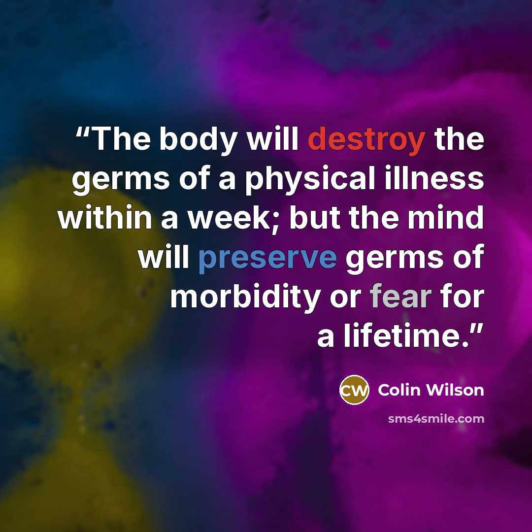 “The body will destroy the germs of a physical illness within a week; but the mind will preserve germs of morbidity or fear for a lifetime.” quote by Colin Wilson