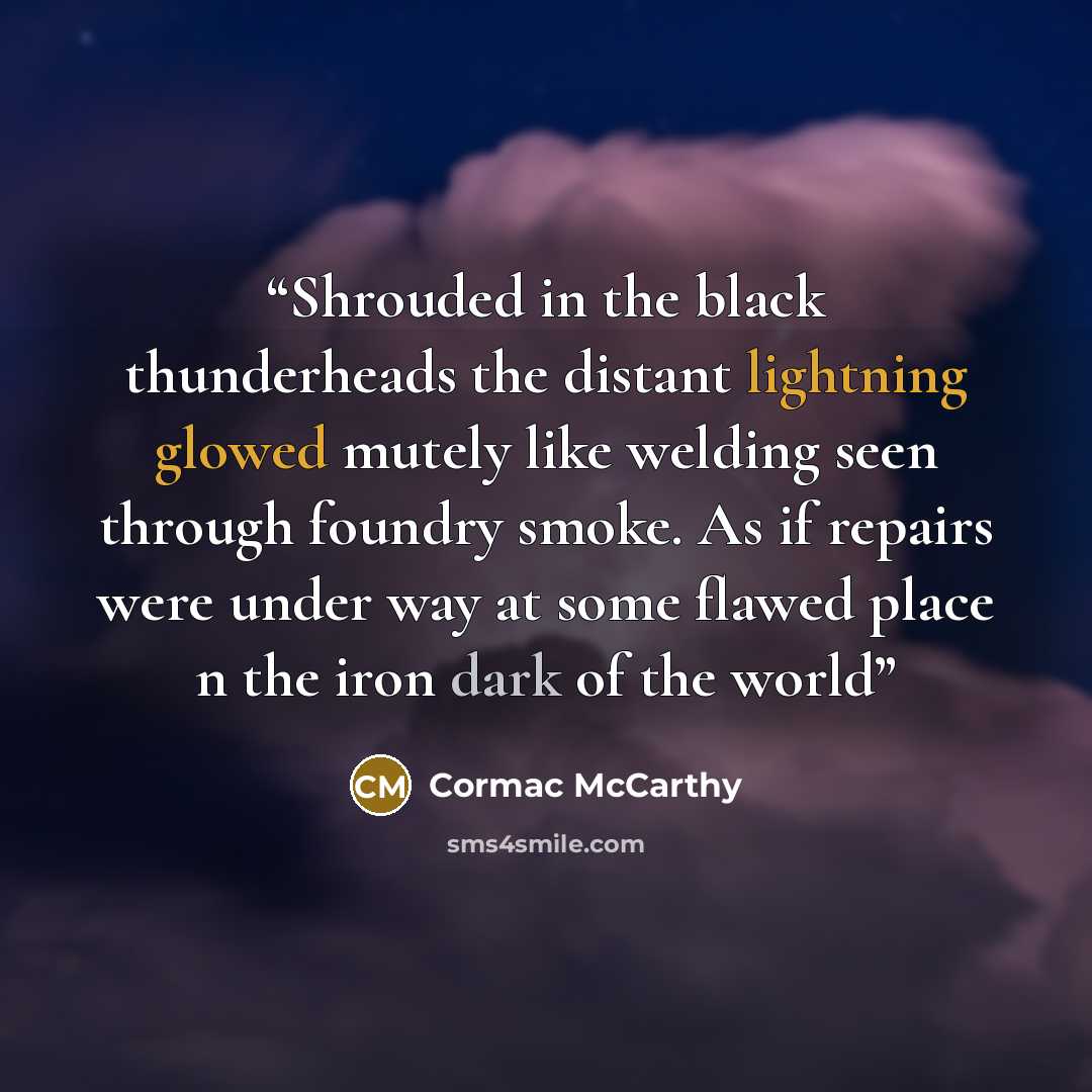 “Shrouded in the black thunderheads the distant lightning glowed mutely like welding seen through foundry smoke. As if repairs were under way at some flawed place n the iron dark of the world” quote by Cormac McCarthy