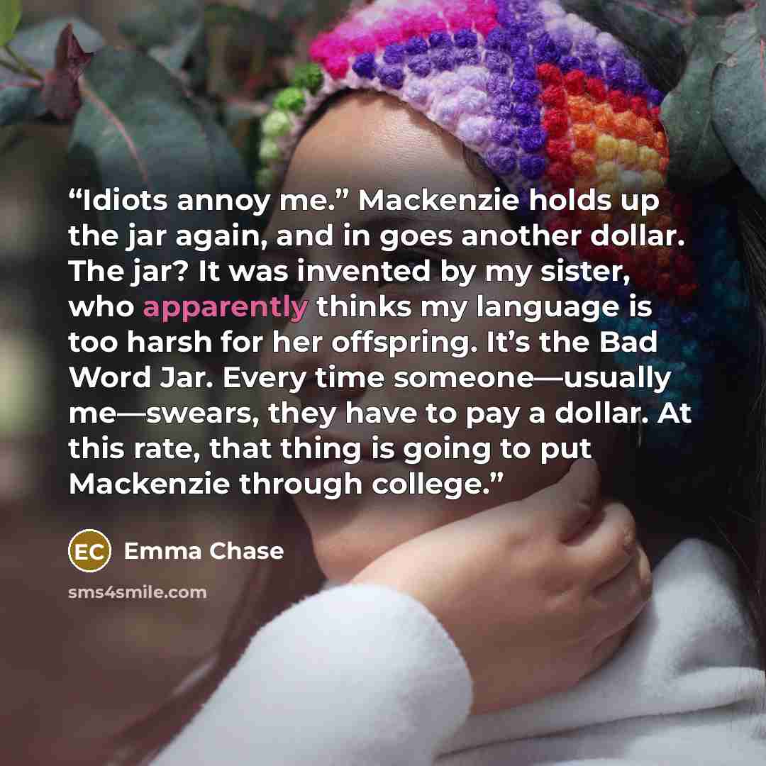“Idiots annoy me.” Mackenzie holds up the jar again, and in goes another dollar. The jar? It was invented by my sister, who apparently thinks my language is too harsh for her offspring. It’s the Bad Word Jar. Every time someone—usually me—swears, they have to pay a dollar. At this rate, that thing…” quote by Emma Chase