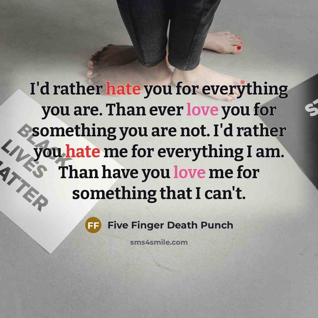 “I'd rather hate you for everything you are. Than ever love you for something you are not. I'd rather you hate me for everything I am. Than have you love me for something that I can't.” quote by Five Finger Death Punch