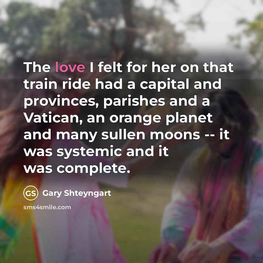 “The love I felt for her on that train ride had a capital and provinces, parishes and a Vatican, an orange planet and many sullen moons -- it was systemic and it was complete.” quote by Gary Shteyngart