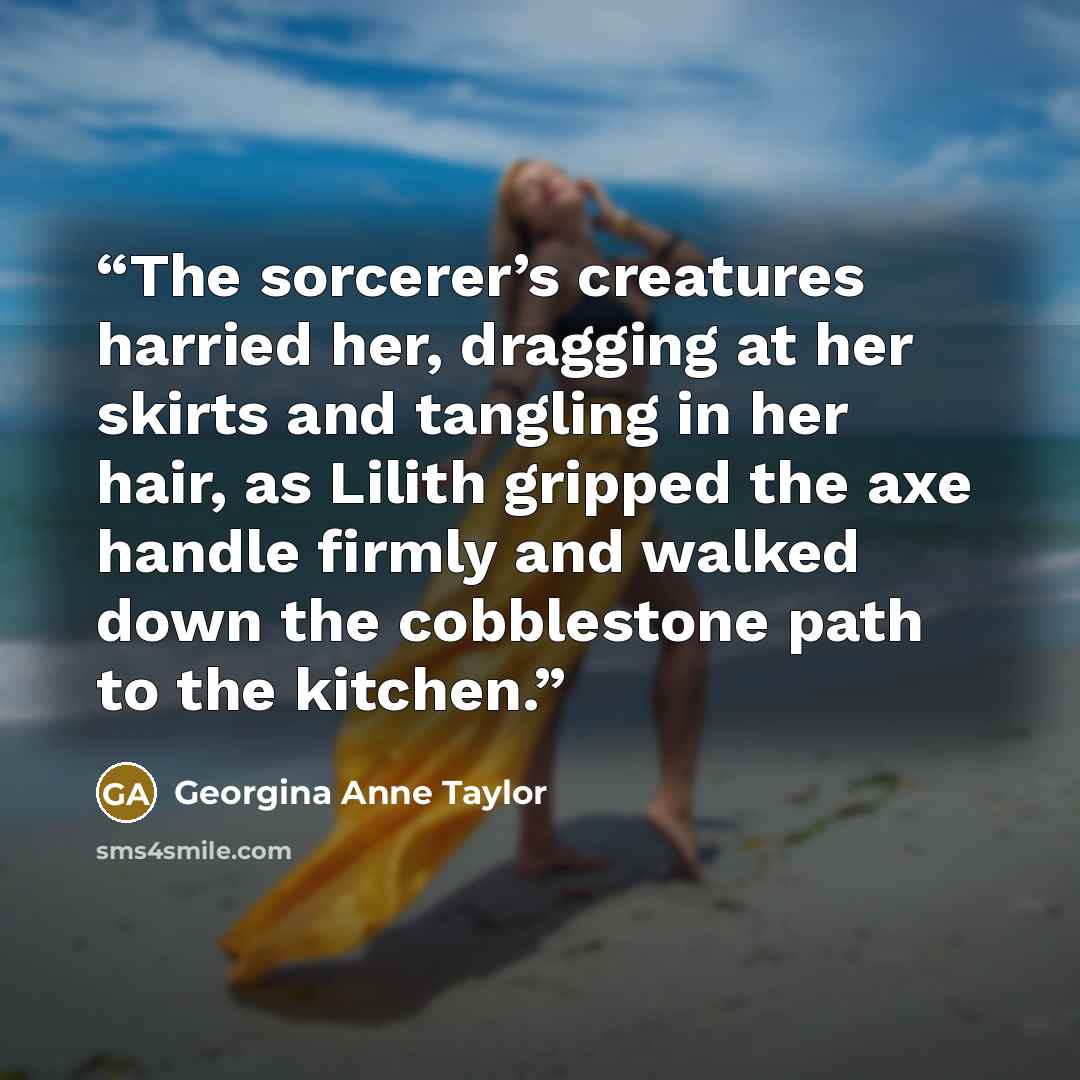 “The sorcerer’s creatures harried her, dragging at her skirts and tangling in her hair, as Lilith gripped the axe handle firmly and walked down the cobblestone path to the kitchen.” quote by Georgina Anne Taylor