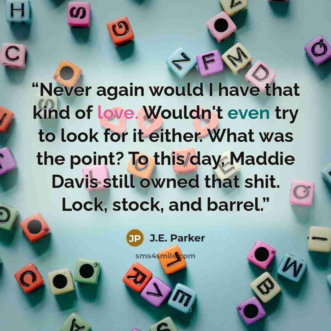 “Never again would I have that kind of love. Wouldn't even try to look for it either. What was the point? To this day, Maddie Davis still owned that shit. Lock, stock, and barrel.” quote by J.E. Parker