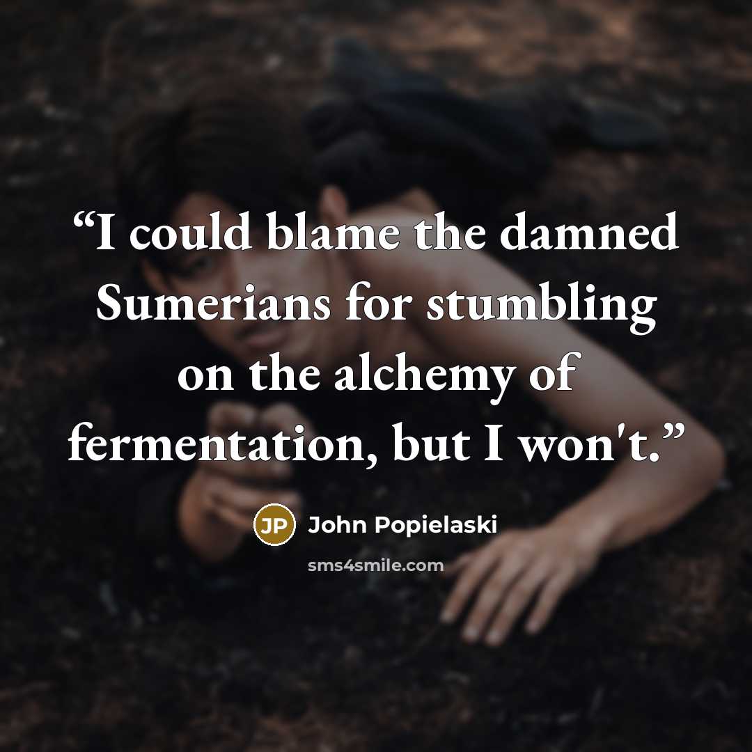 “I could blame the damned Sumerians for stumbling on the alchemy of fermentation, but I won't.” quote by John Popielaski