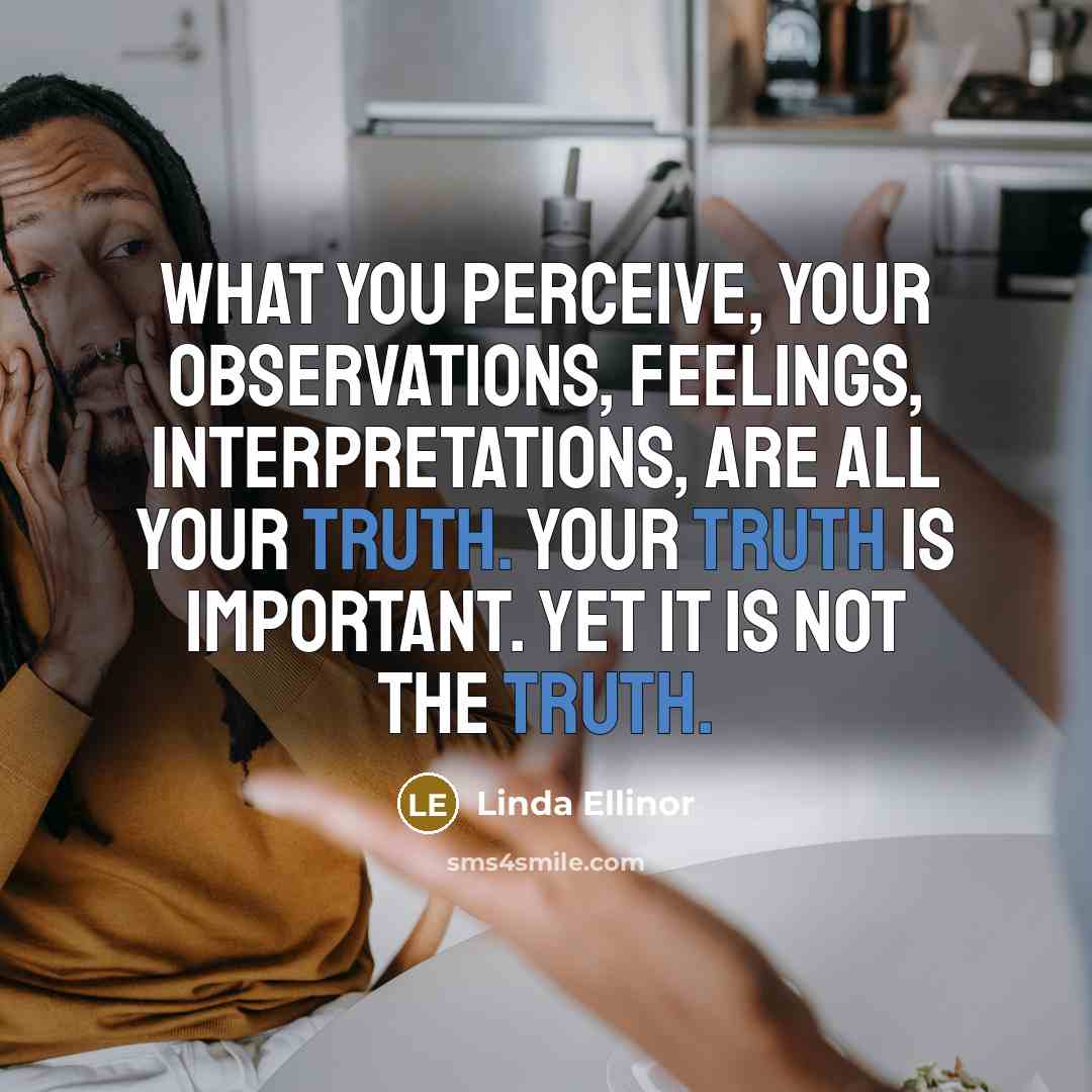 “What you perceive, your observations, feelings, interpretations, are all your truth. Your truth is important. Yet it is not The Truth.” quote by Linda Ellinor