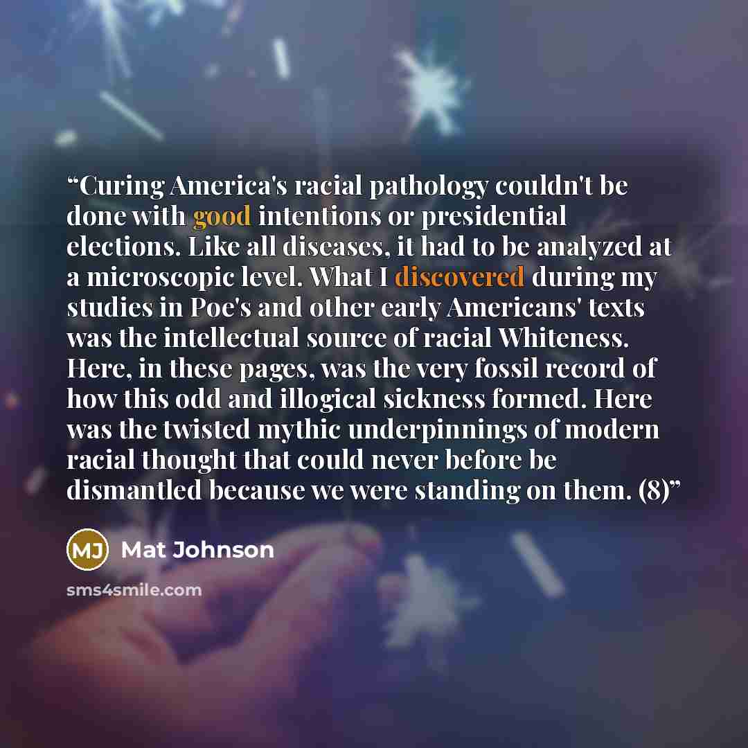 “Curing America's racial pathology couldn't be done with good intentions or presidential elections. Like all diseases, it had to be analyzed at a microscopic level. What I discovered during my studies in Poe's and other early Americans' texts was the intellectual source of racial Whiteness. Here…” quote by Mat Johnson