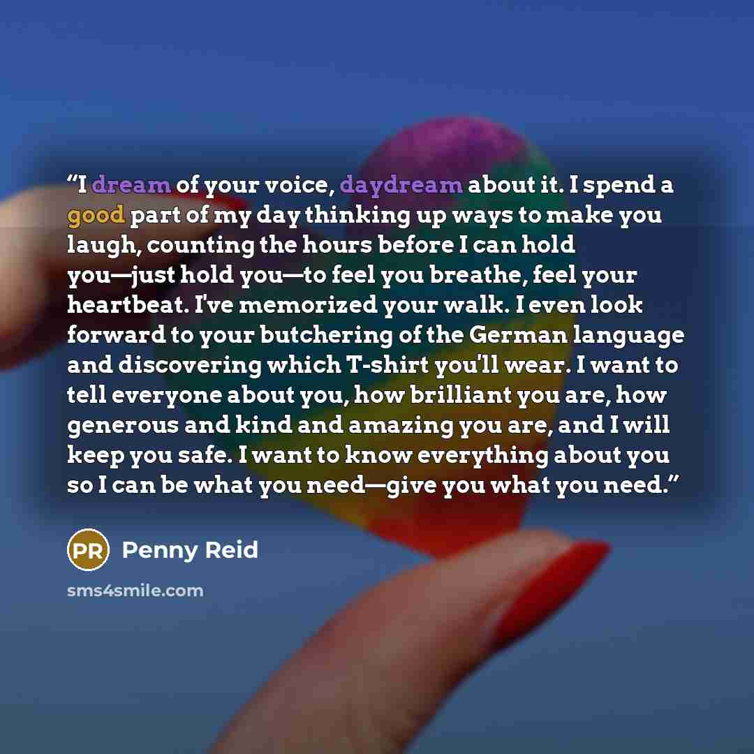“I dream of your voice, daydream about it. I spend a good part of my day thinking up ways to make you laugh, counting the hours before I can hold you—just hold you—to feel you breathe, feel your heartbeat. I've memorized your walk. I even look forward to your butchering of the German language and…” quote by Penny Reid