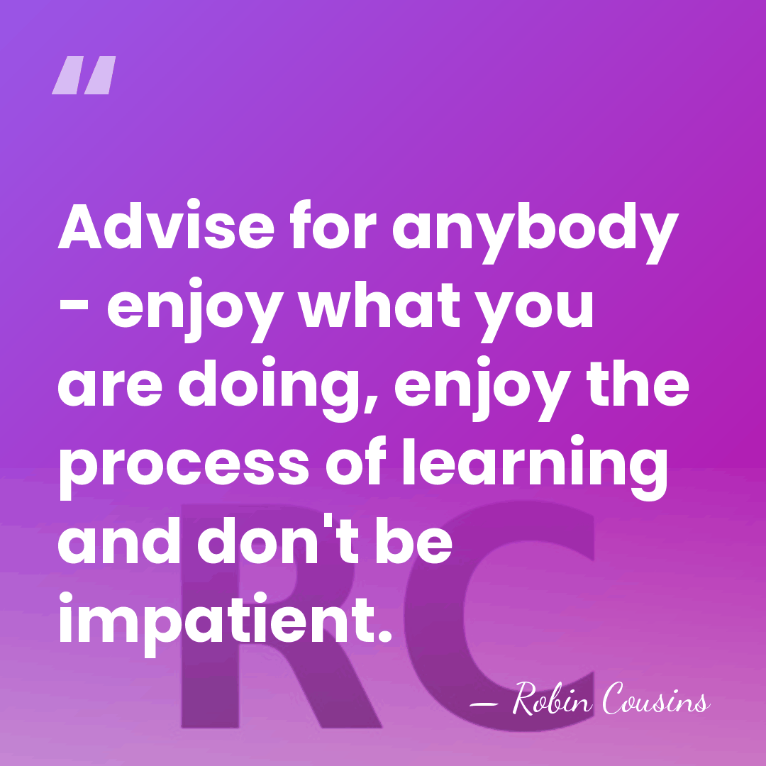 Advise for anybody - enjoy what you are doing, enjoy the process&hellip; - Robin Cousins