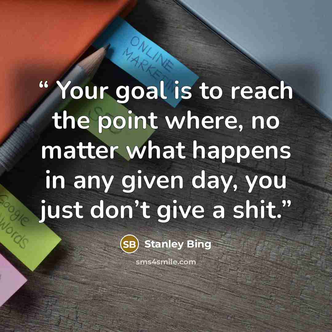 “Your goal is to reach the point where, no matter what happens in any given day, you just don’t give a shit.” quote by Stanley Bing