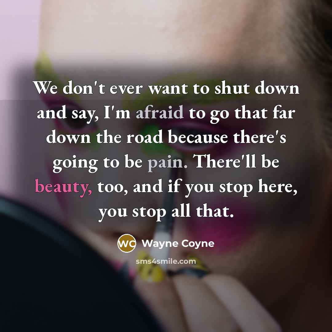 “We don't ever want to shut down and say, I'm afraid to go that far down the road because there's going to be pain. There'll be beauty, too, and if you stop here, you stop all that.” quote by Wayne Coyne