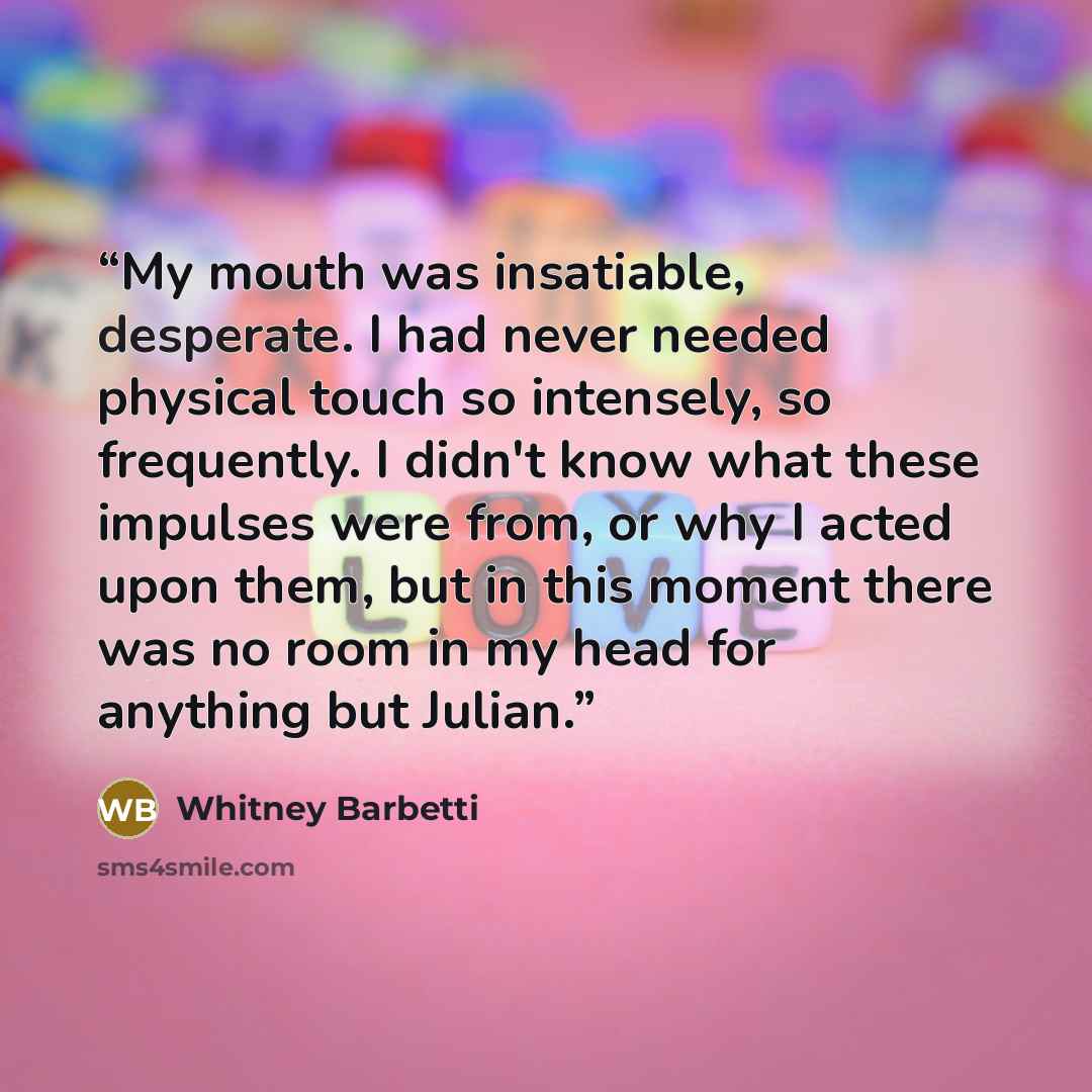 “My mouth was insatiable, desperate. I had never needed physical touch so intensely, so frequently. I didn't know what these impulses were from, or why I acted upon them, but in this moment there was no room in my head for anything but Julian.” quote by Whitney Barbetti