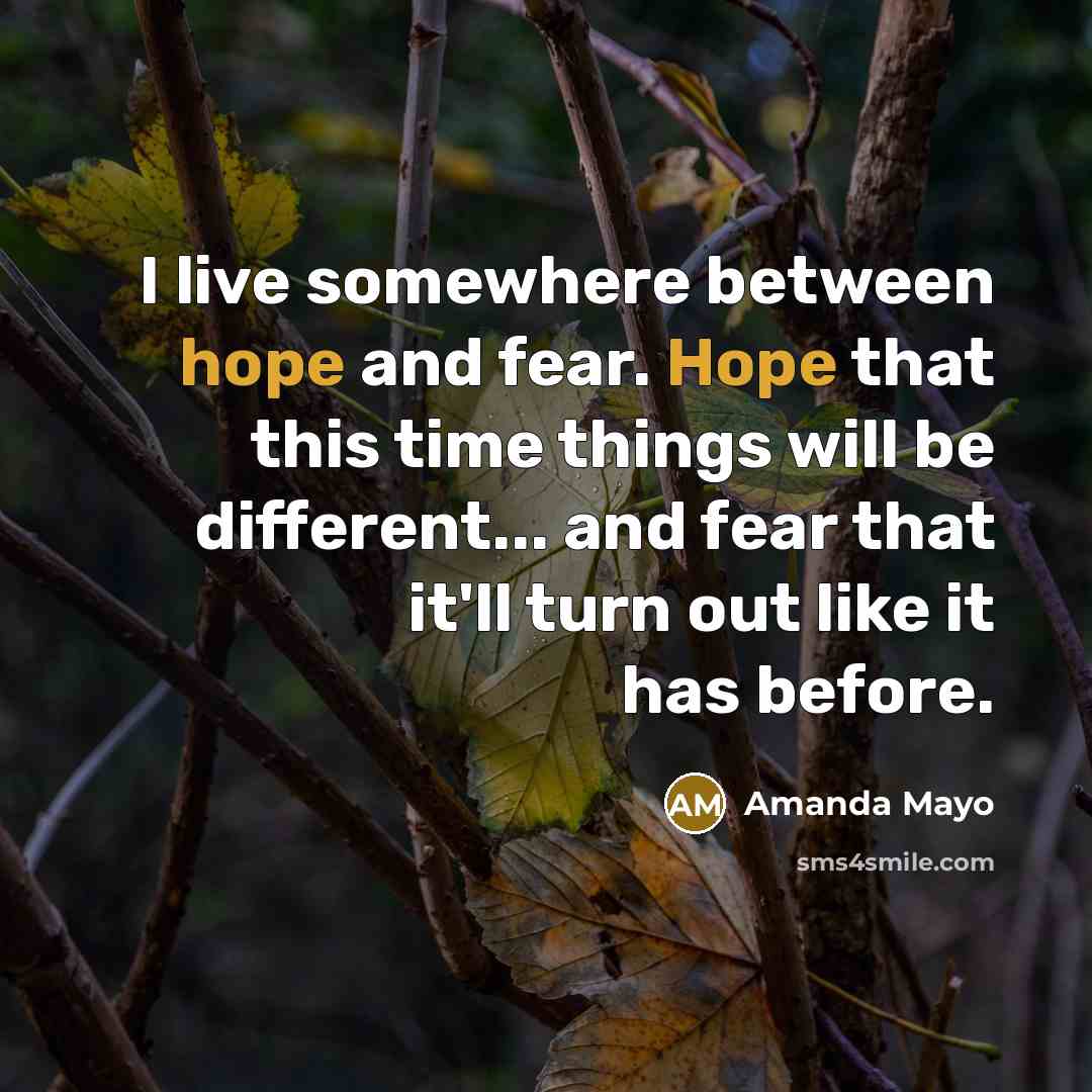 “I live somewhere between hope and fear. Hope that this time things will be different... and fear that it'll turn out like it has before.” quote by Amanda Mayo
