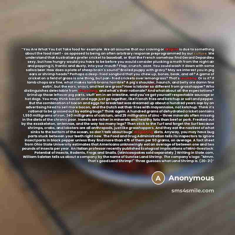 “You Are What You Eat Take food for example. We all assume that our craving or disgust is due to something about the food itself - as opposed to being an often arbitrary response preprogrammed by our culture. We understand that Australians prefer cricket to baseball, or that the French somehow find…” quote by Anonymous