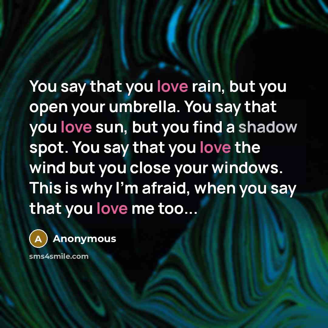 “You say that you love rain, but you open your umbrella. You say that you love sun, but you find a shadow spot. You say that you love the wind but you close your windows. This is why I'm afraid, when you say that you love me too...” quote by Anonymous