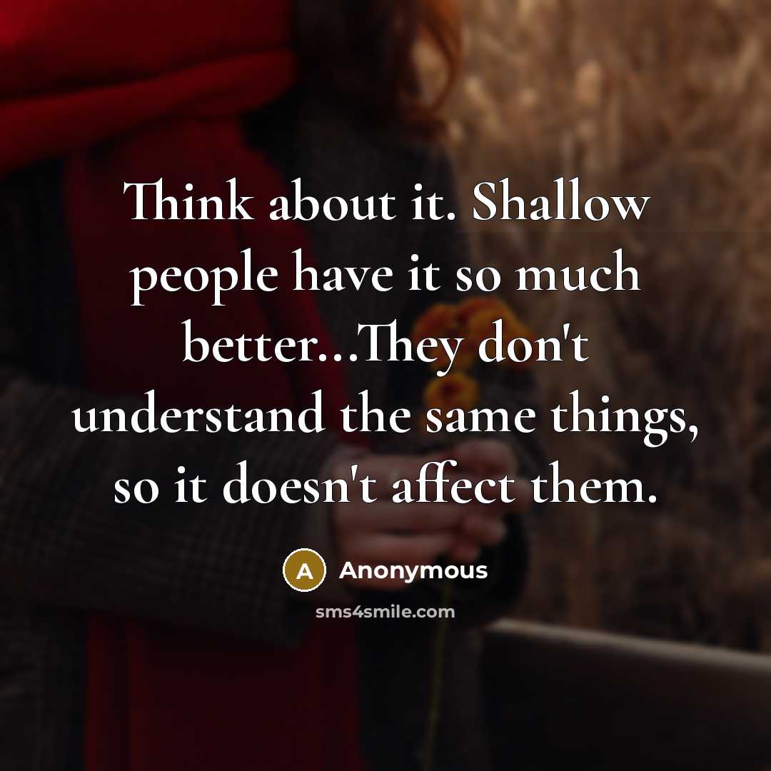 “Think about it. Shallow people have it so much better...They don't understand the same things, so it doesn't affect them.” quote by Anonymous