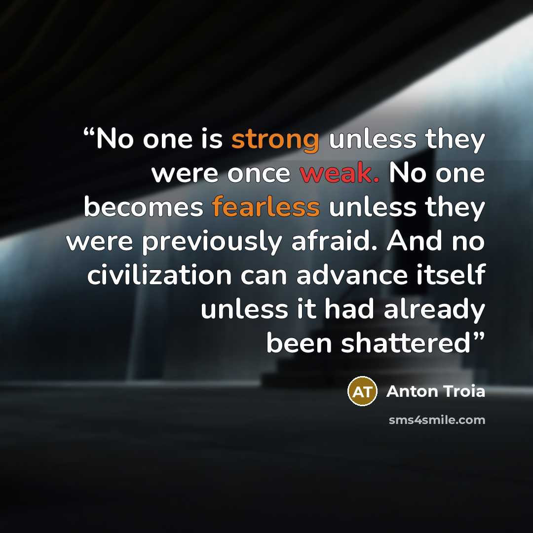 “No one is strong unless they were once weak. No one becomes fearless unless they were previously afraid. And no civilization can advance itself unless it had already been shattered” quote by Anton Troia