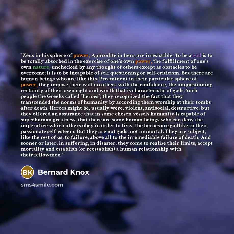 “Zeus in his sphere of power, Aphrodite in hers, are irresistible. To be a god is to be totally absorbed in the exercise of one's own power, the fulfillment of one's own nature, unchecked by any thought of others except as obstacles to be overcome; it is to be incapable of self questioning or…” quote by Bernard Knox