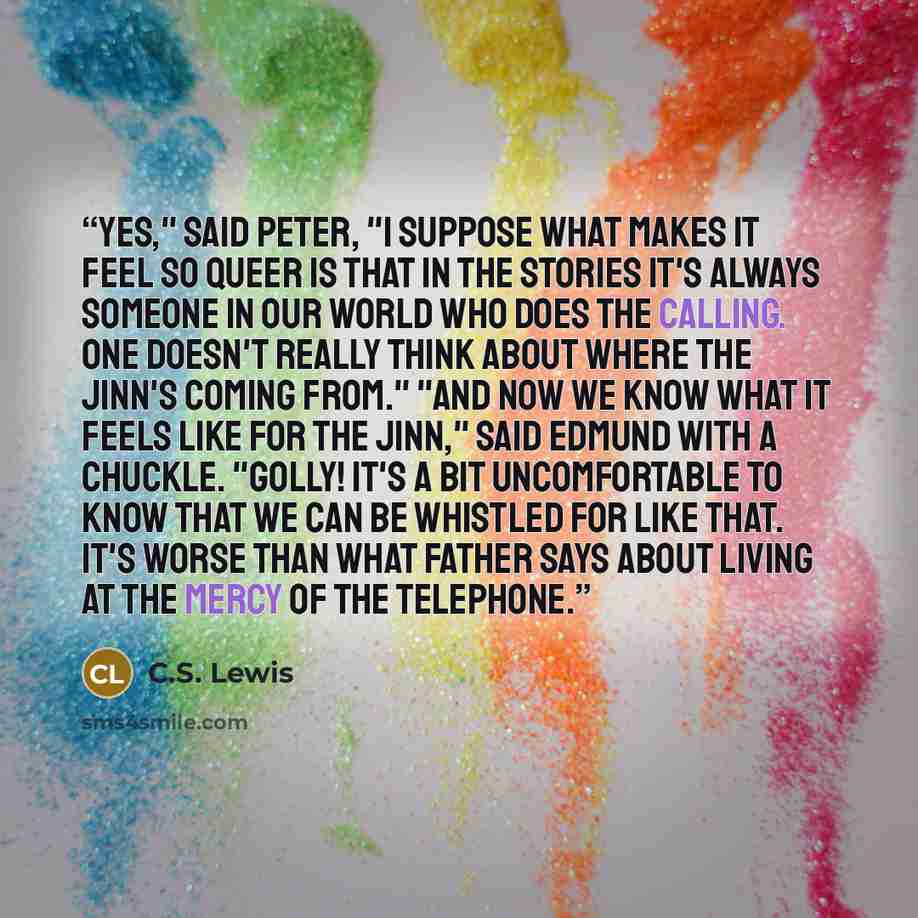 “Yes," said Peter, "I suppose what makes it feel so queer is that in the stories it's always someone in our world who does the calling. One doesn't really think about where the Jinn's coming from." "And now we know what it feels like for the Jinn," said Edmund with a chuckle. "Golly! It's a bit…” quote by C.S. Lewis