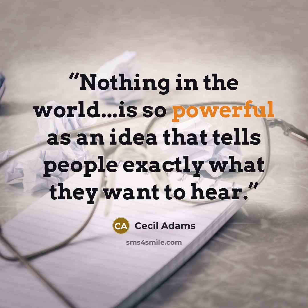 “Nothing in the world...is so powerful as an idea that tells people exactly what they want to hear.” quote by Cecil Adams