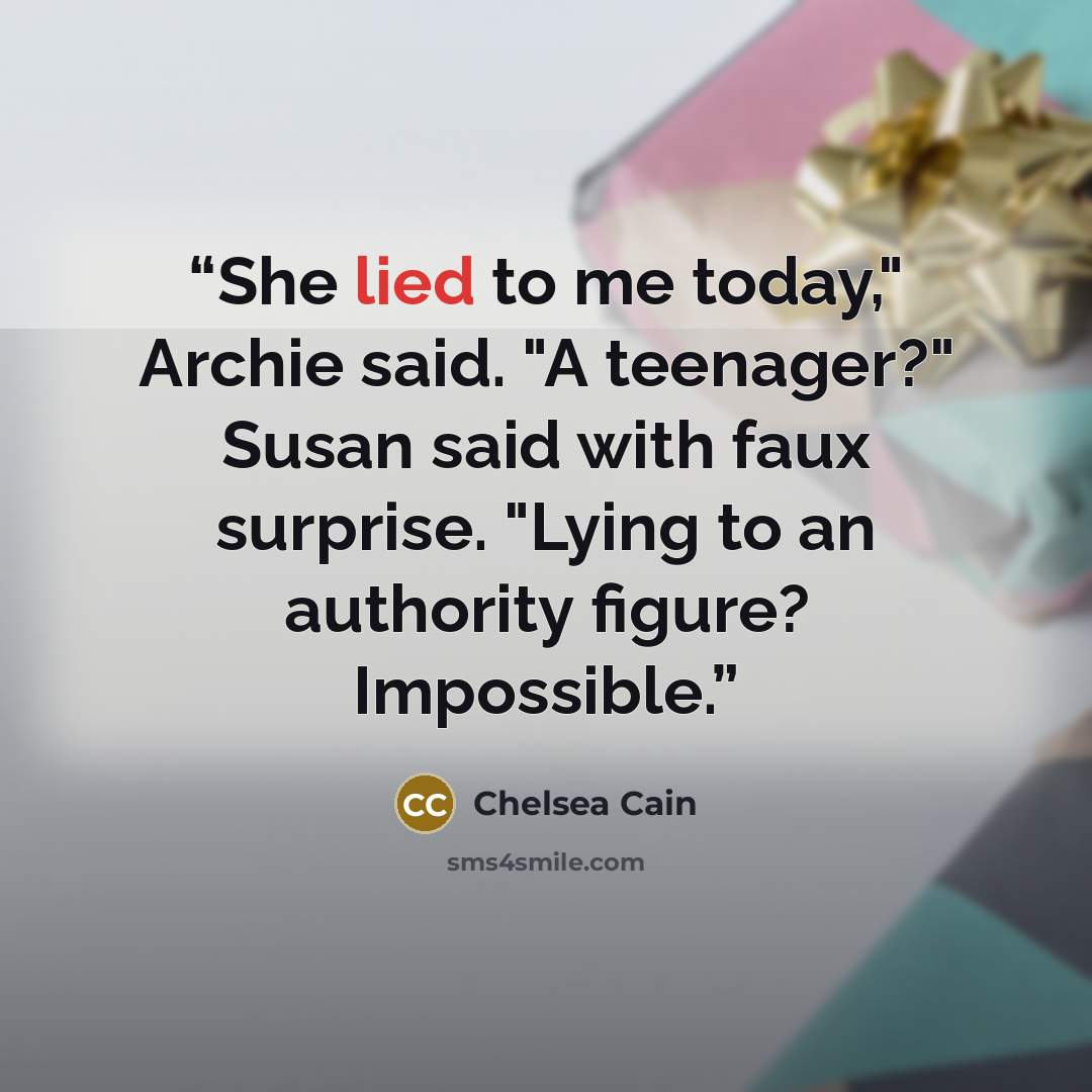 “She lied to me today," Archie said. "A teenager?" Susan said with faux surprise. "Lying to an authority figure? Impossible.” quote by Chelsea Cain