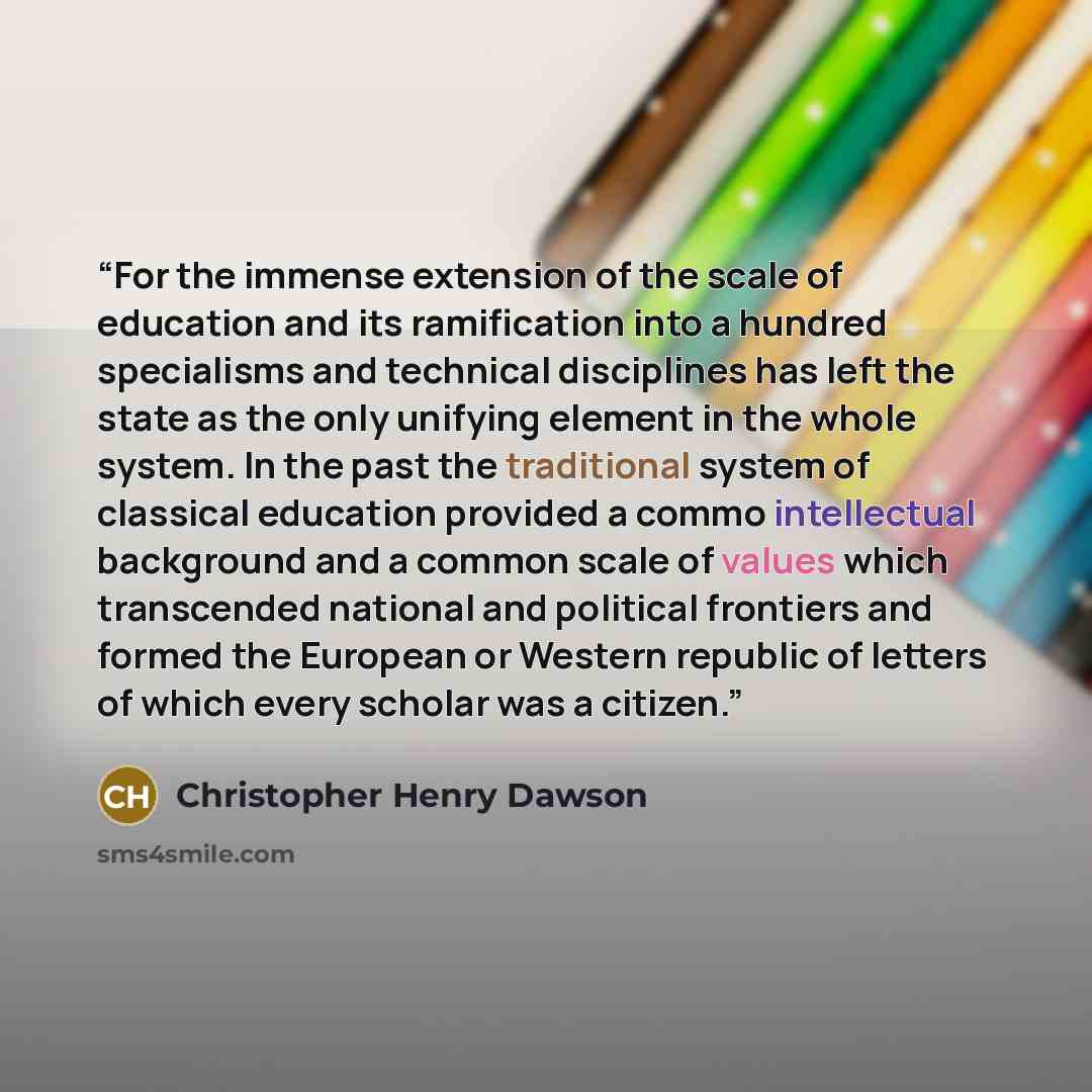 “For the immense extension of the scale of education and its ramification into a hundred specialisms and technical disciplines has left the state as the only unifying element in the whole system. In the past the traditional system of classical education provided a commo intellectual background and…” quote by Christopher Henry Dawson