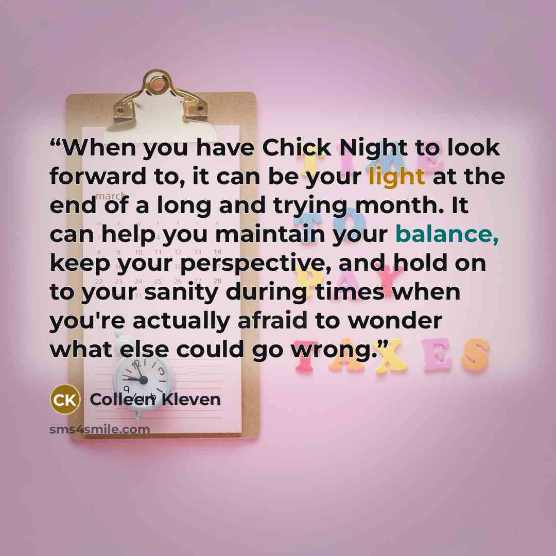 “When you have Chick Night to look forward to, it can be your light at the end of a long and trying month. It can help you maintain your balance, keep your perspective, and hold on to your sanity during times when you're actually afraid to wonder what else could go wrong.” quote by Colleen Kleven