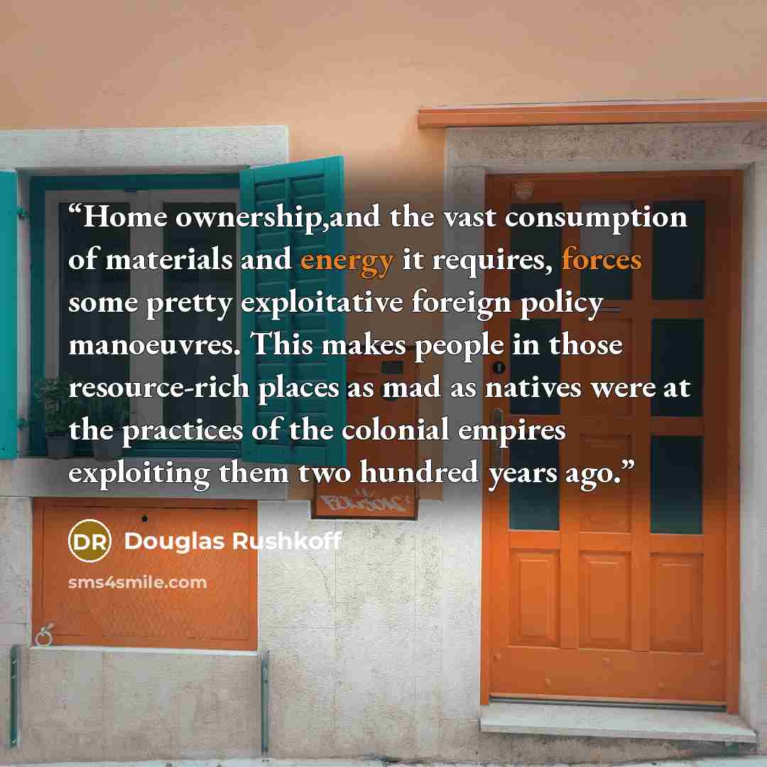 “Home ownership,and the vast consumption of materials and energy it requires, forces some pretty exploitative foreign policy manoeuvres. This makes people in those resource-rich places as mad as natives were at the practices of the colonial empires exploiting them two hundred years ago.” quote by Douglas Rushkoff