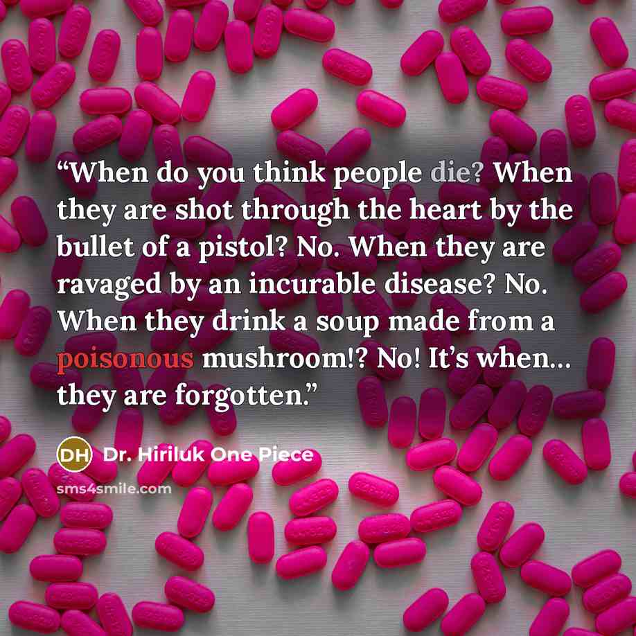 “When do you think people die? When they are shot through the heart by the bullet of a pistol? No. When they are ravaged by an incurable disease? No. When they drink a soup made from a poisonous mushroom!? No! It’s when… they are forgotten.” quote by Dr. Hiriluk One Piece