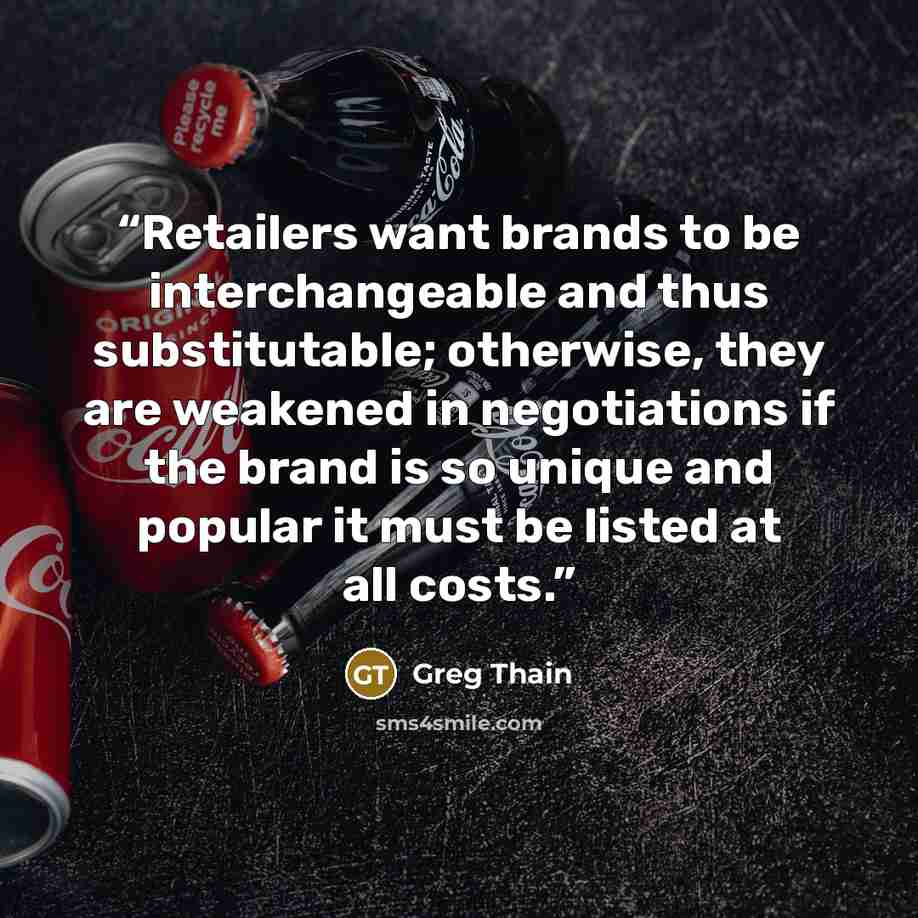 “Retailers want brands to be interchangeable and thus substitutable; otherwise, they are weakened in negotiations if the brand is so unique and popular it must be listed at all costs.” quote by Greg Thain