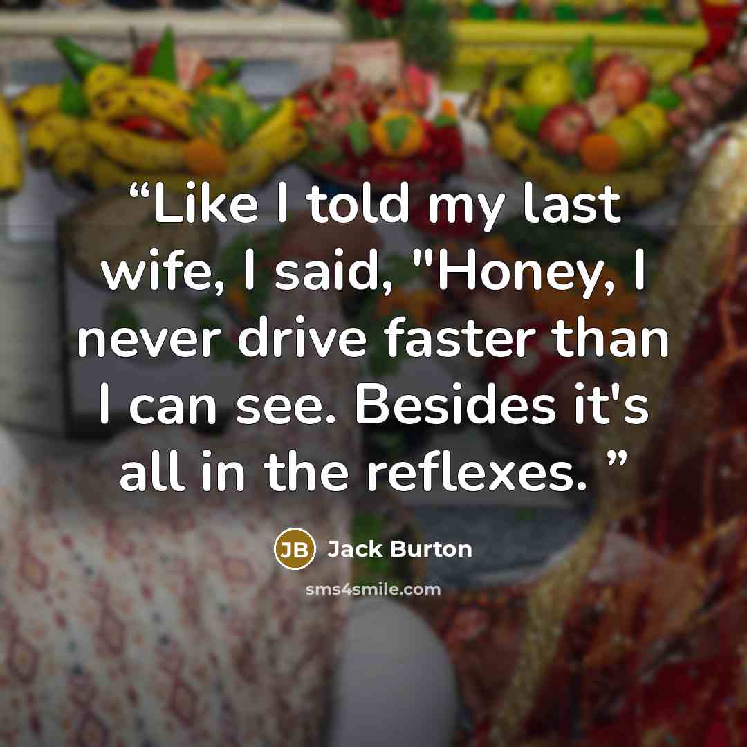 “Like I told my last wife, I said, "Honey, I never drive faster than I can see. Besides it's all in the reflexes.” quote by Jack Burton