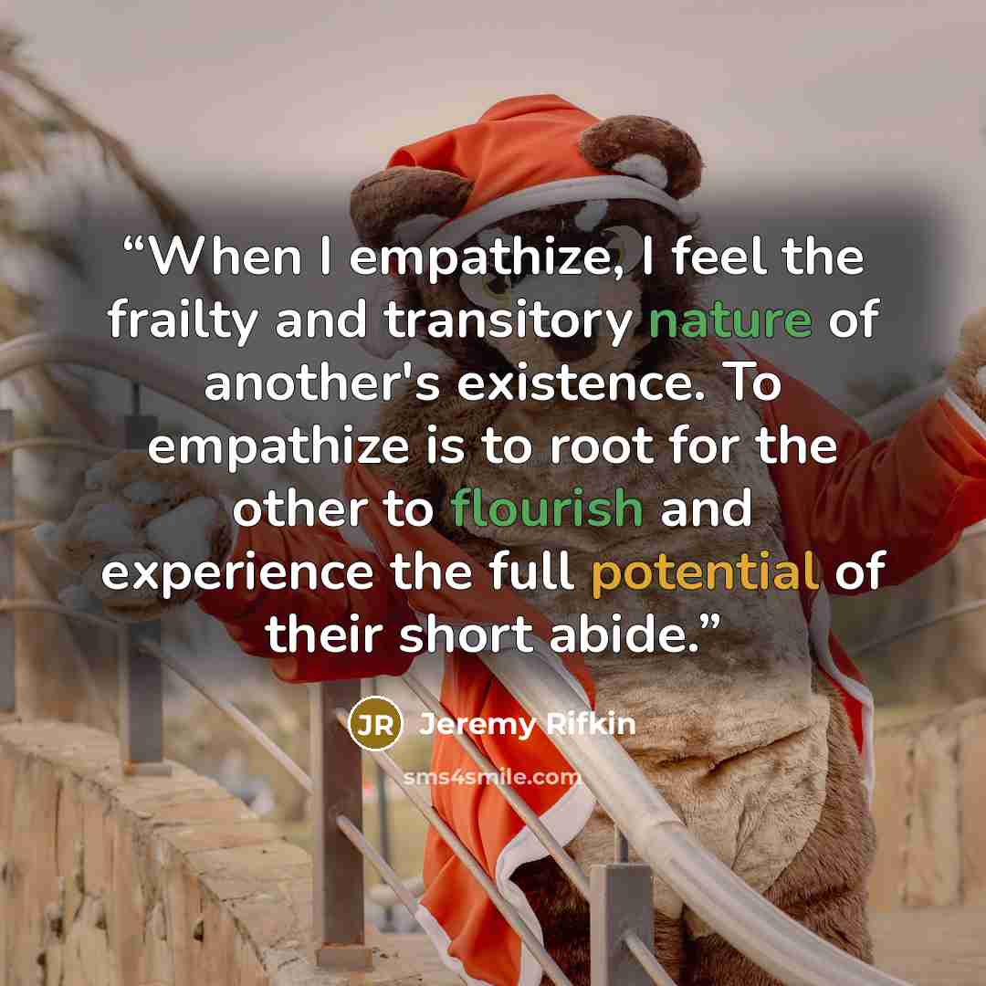 “When I empathize, I feel the frailty and transitory nature of another's existence. To empathize is to root for the other to flourish and experience the full potential of their short abide.” quote by Jeremy Rifkin