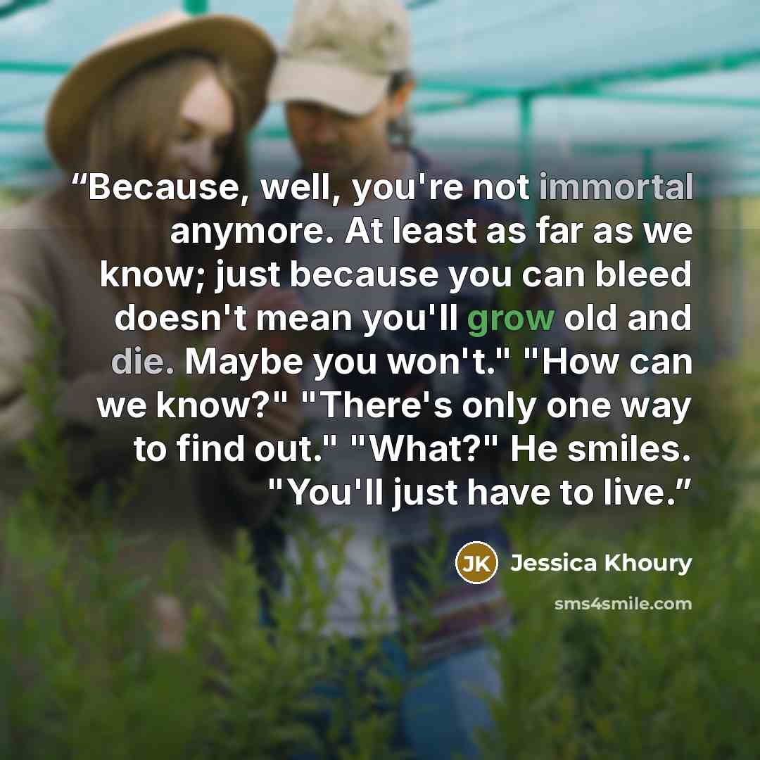 “Because, well, you're not immortal anymore. At least as far as we know; just because you can bleed doesn't mean you'll grow old and die. Maybe you won't." "How can we know?" "There's only one way to find out." "What?" He smiles. "You'll just have to live.” quote by Jessica Khoury