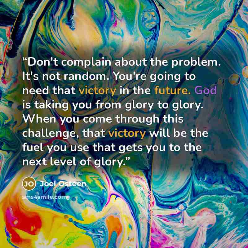 “Don't complain about the problem. It's not random. You're going to need that victory in the future. God is taking you from glory to glory. When you come through this challenge, that victory will be the fuel you use that gets you to the next level of glory.” quote by Joel Osteen