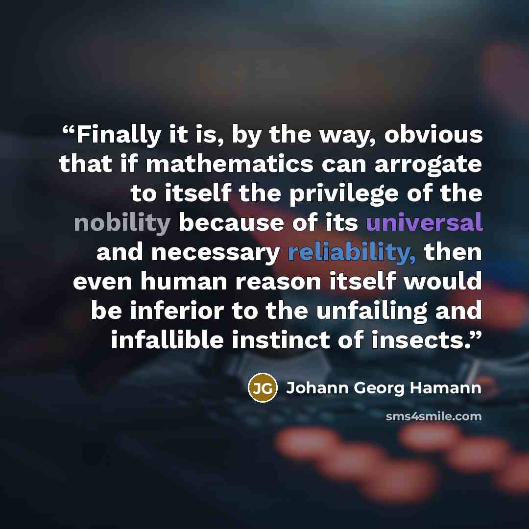 “Finally it is, by the way, obvious that if mathematics can arrogate to itself the privilege of the nobility because of its universal and necessary reliability, then even human reason itself would be inferior to the unfailing and infallible instinct of insects.” quote by Johann Georg Hamann