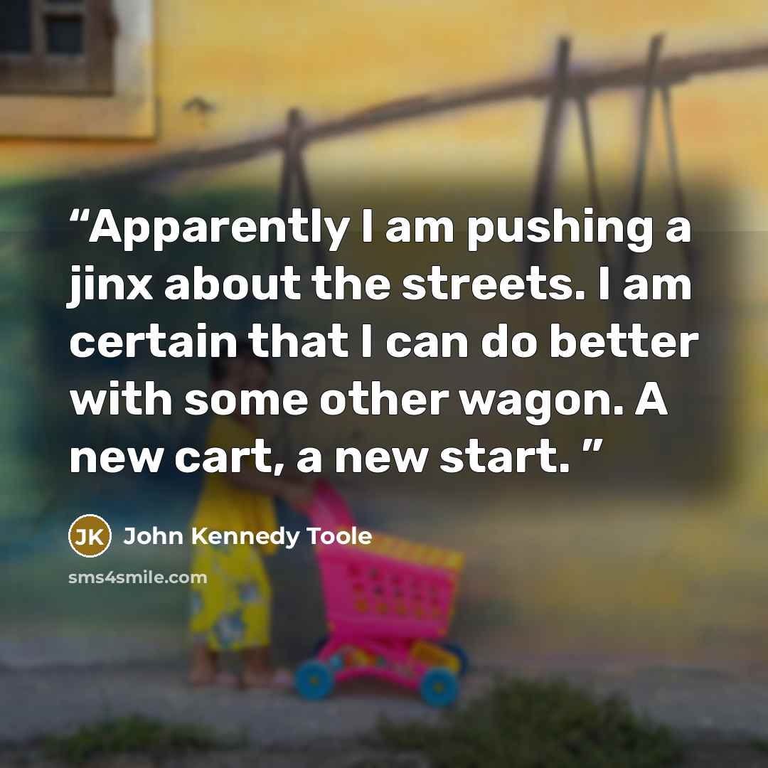 “Apparently I am pushing a jinx about the streets. I am certain that I can do better with some other wagon. A new cart, a new start.” quote by John Kennedy Toole