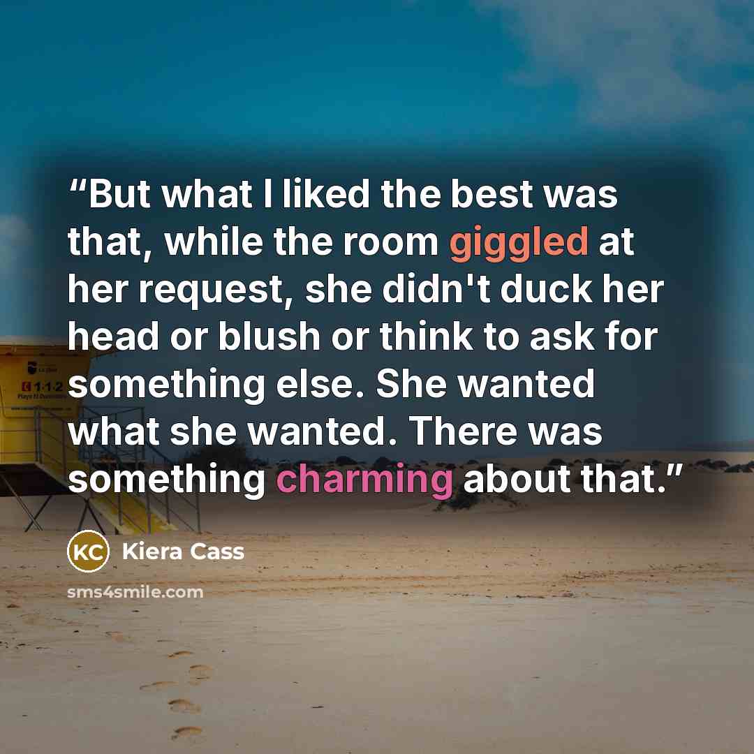 “But what I liked the best was that, while the room giggled at her request, she didn't duck her head or blush or think to ask for something else. She wanted what she wanted. There was something charming about that.” quote by Kiera Cass