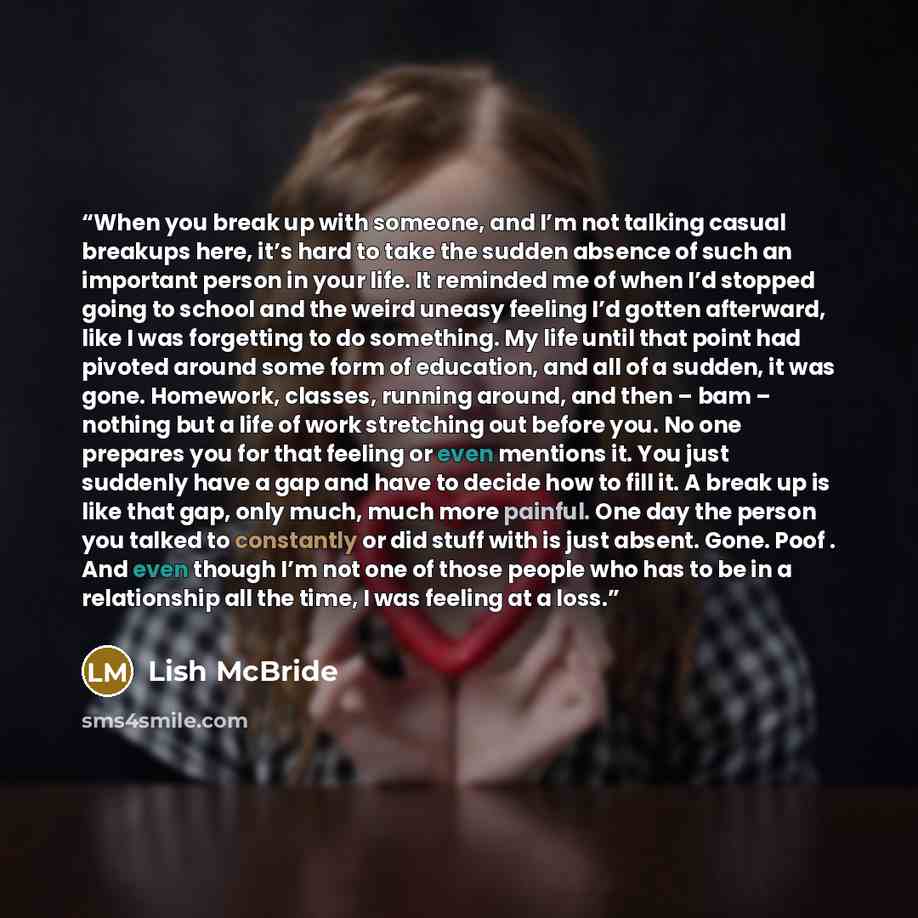 “When you break up with someone, and I’m not talking casual breakups here, it’s hard to take the sudden absence of such an important person in your life. It reminded me of when I’d stopped going to school and the weird uneasy feeling I’d gotten afterward, like I was forgetting to do something. My…” quote by Lish McBride